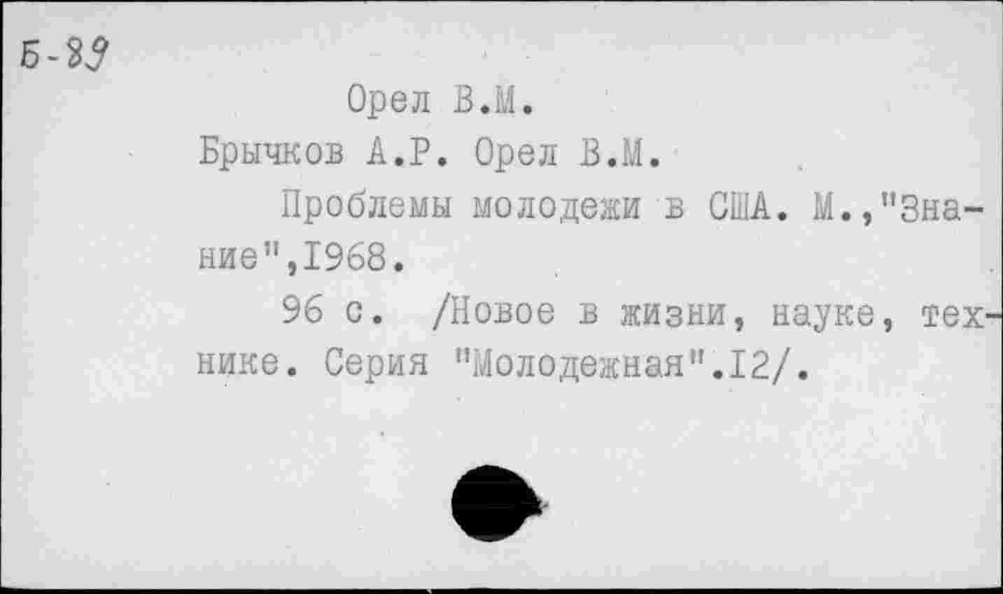 ﻿Б-35
Орел В.М.
Брычков А.Р. Орел В.М.
Проблемы молодежи в США. М.,’’Знание”,1968.
96 с. /Новое в жизни, науке, тех' нике. Серия "Молодежная".12/.